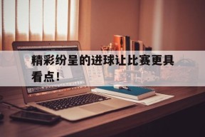 YY易游m6米乐福建YY易游m6米乐信息技术有限公司-精彩纷呈的进球让比赛更具看点！的简单介绍