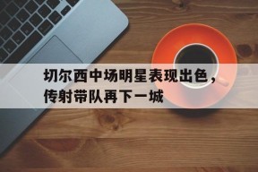 YY易游m6米乐福建YY易游m6米乐信息技术有限公司-切尔西中场明星表现出色，传射带队再下一城(切尔西中场大将)