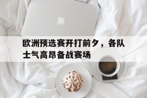YY易游m6米乐福建YY易游m6米乐信息技术有限公司-包含欧洲预选赛开打前夕，各队士气高昂备战赛场的词条