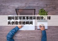 YY易游m6米乐福建YY易游m6米乐信息技术有限公司-国际篮球赛事精彩回放，球员创造惊艳瞬间(篮球国际比赛视频完整版)