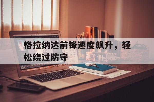 关于格拉纳达前锋速度飙升，轻松绕过防守的信息